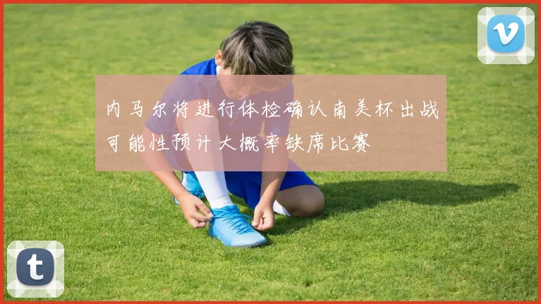 内马尔将进行体检确认南美杯出战可能性预计大概率缺席比赛