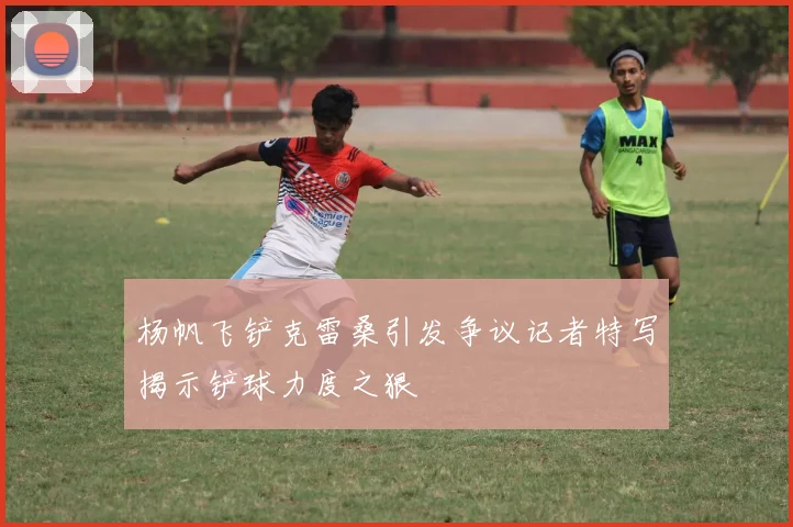 杨帆飞铲克雷桑引发争议记者特写揭示铲球力度之狠