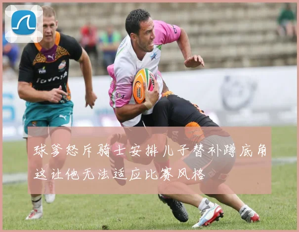 球爹怒斥骑士安排儿子替补蹲底角这让他无法适应比赛风格
