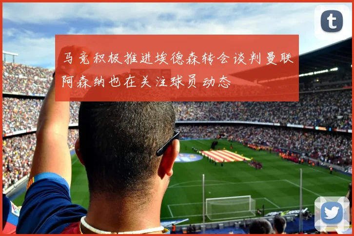 马竞积极推进埃德森转会谈判曼联阿森纳也在关注球员动态