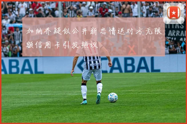 加纳乔疑似公开新恋情送对方无限额信用卡引发热议