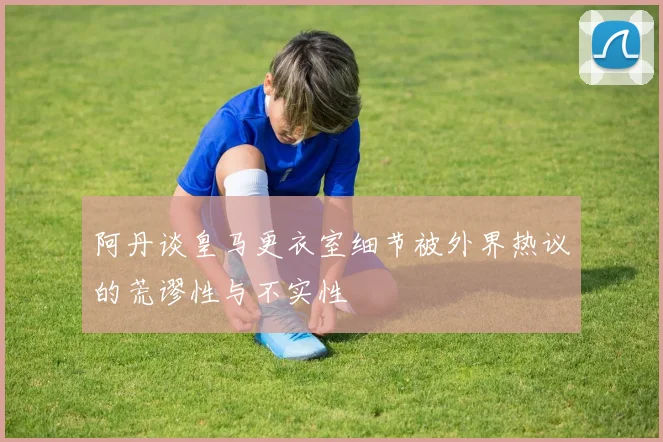 阿丹谈皇马更衣室细节被外界热议的荒谬性与不实性