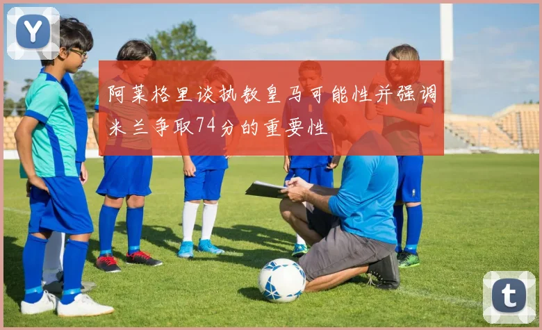 阿莱格里谈执教皇马可能性并强调米兰争取74分的重要性