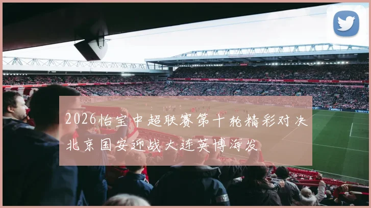 2026怡宝中超联赛第十轮精彩对决北京国安迎战大连英博海发