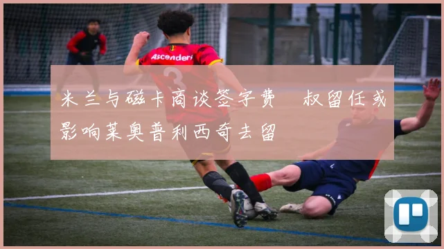 米兰与磁卡商谈签字费囧叔留任或影响莱奥普利西奇去留