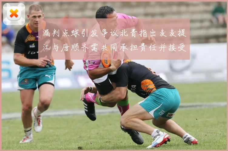 漏判点球引发争议北青指出麦麦提江与唐顺齐需共同承担责任并接受处罚