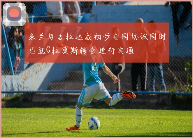 米兰与吉拉达成初步合同协议同时已就G拉莫斯转会进行沟通