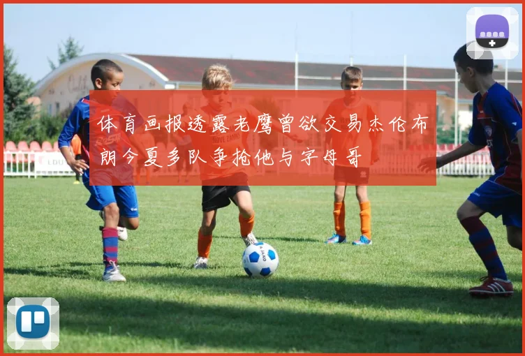 体育画报透露老鹰曾欲交易杰伦布朗今夏多队争抢他与字母哥