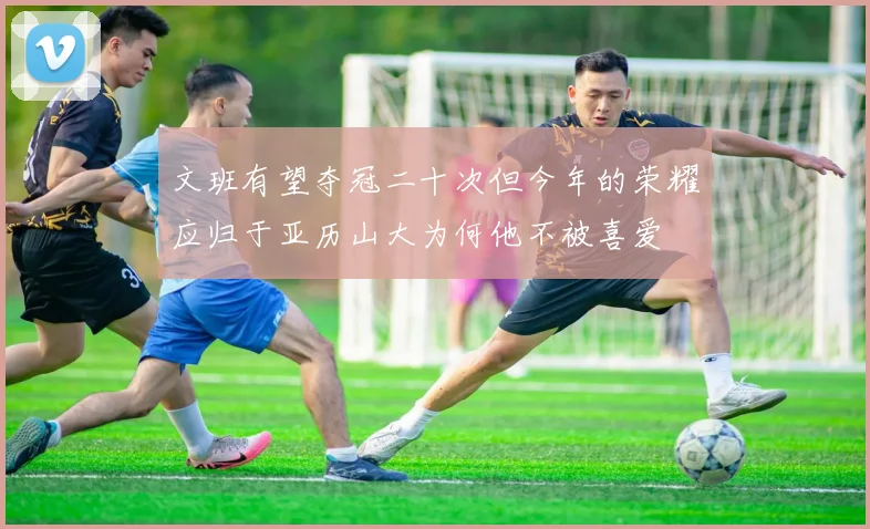 文班有望夺冠二十次但今年的荣耀应归于亚历山大为何他不被喜爱