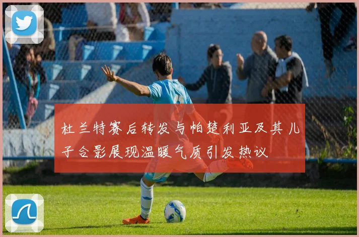 杜兰特赛后转发与帕楚利亚及其儿子合影展现温暖气质引发热议